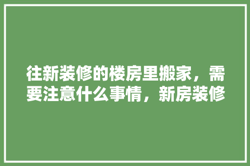 往新装修的楼房里搬家，需要注意什么事情，新房装修应该先准备什么东西。 往新装修的楼房里搬家，需要注意什么事情，新房装修应该先准备什么东西。 买房须知