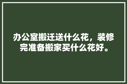 办公室搬迁送什么花，装修完准备搬家买什么花好。 办公室搬迁送什么花，装修完准备搬家买什么花好。 二手房