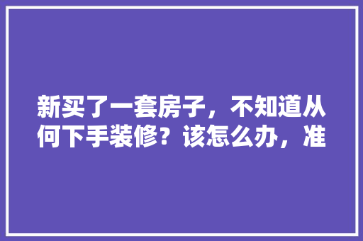 新买了一套房子，不知道从何下手装修？该怎么办，准备装修房子先准备什么东西。 新买了一套房子，不知道从何下手装修？该怎么办，准备装修房子先准备什么东西。 家居装饰