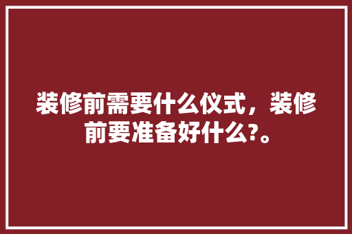 装修前需要什么仪式，装修前要准备好什么?。 装修前需要什么仪式，装修前要准备好什么?。 家居装饰