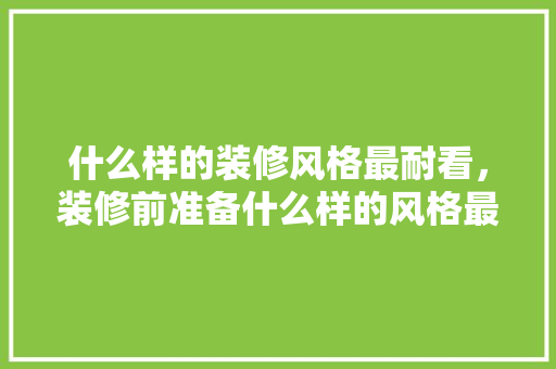什么样的装修风格最耐看，装修前准备什么样的风格最好。 什么样的装修风格最耐看，装修前准备什么样的风格最好。 买房须知