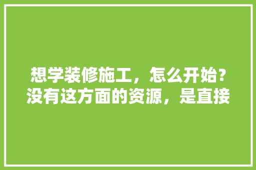 想学装修施工，怎么开始？没有这方面的资源，是直接到装修公司当学徒吗，找装修公司需要准备什么资料。 想学装修施工，怎么开始？没有这方面的资源，是直接到装修公司当学徒吗，找装修公司需要准备什么资料。 二手房