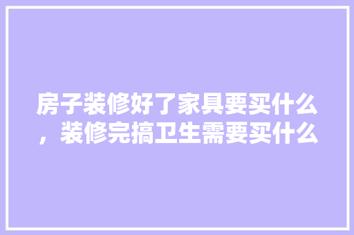 房子装修好了家具要买什么，装修完搞卫生需要买什么。 房子装修好了家具要买什么，装修完搞卫生需要买什么。 买房须知