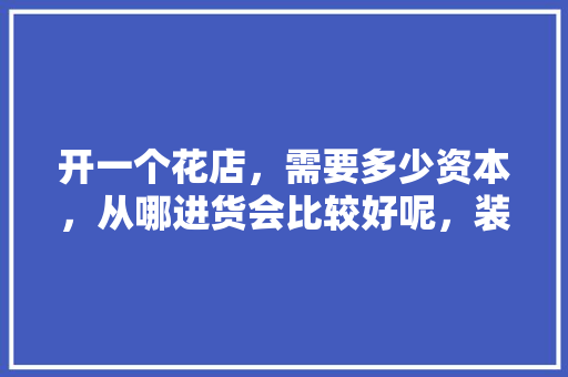 开一个花店，需要多少资本，从哪进货会比较好呢，装修花店需要准备什么东西。 开一个花店，需要多少资本，从哪进货会比较好呢，装修花店需要准备什么东西。 装修知识