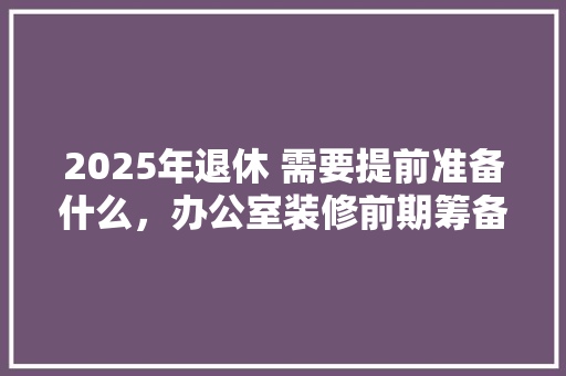 2025年退休 需要提前准备什么，办公室装修前期筹备。 2025年退休 需要提前准备什么，办公室装修前期筹备。 二手房