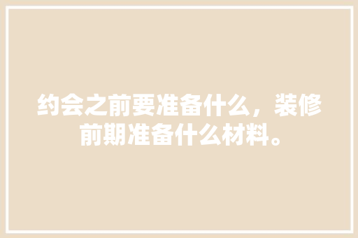 约会之前要准备什么，装修前期准备什么材料。 约会之前要准备什么，装修前期准备什么材料。 买房须知