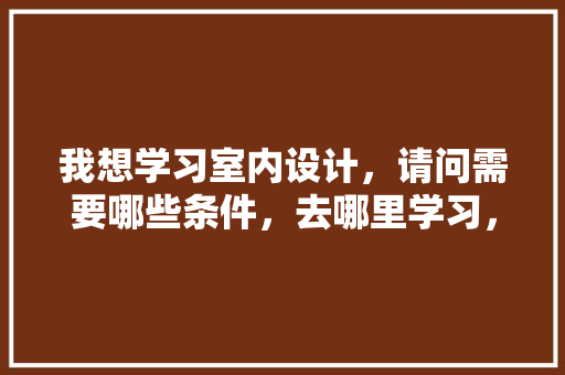 我想学习室内设计，请问需要哪些条件，去哪里学习，学装修需要什么。 我想学习室内设计，请问需要哪些条件，去哪里学习，学装修需要什么。 装修知识