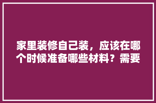 家里装修自己装，应该在哪个时候准备哪些材料？需要几个月时间，装修前应该先准备什么东西。 家里装修自己装，应该在哪个时候准备哪些材料？需要几个月时间，装修前应该先准备什么东西。 买房须知