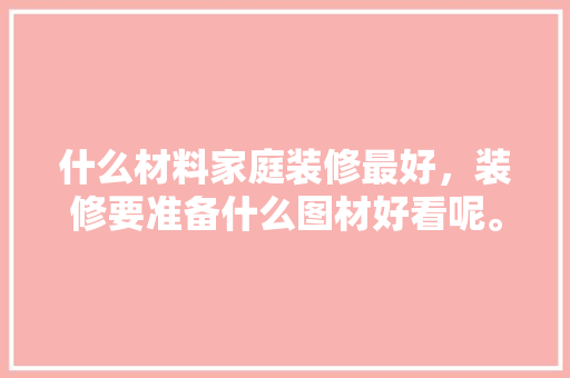 什么材料家庭装修最好，装修要准备什么图材好看呢。 什么材料家庭装修最好，装修要准备什么图材好看呢。 家居装饰