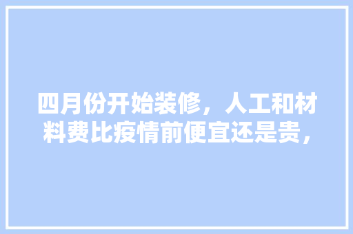 四月份开始装修，人工和材料费比疫情前便宜还是贵，装修什么时候准备材料比较好。 四月份开始装修，人工和材料费比疫情前便宜还是贵，装修什么时候准备材料比较好。 买房须知