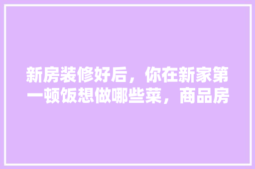 新房装修好后，你在新家第一顿饭想做哪些菜，商品房装修要准备什么材料。 新房装修好后，你在新家第一顿饭想做哪些菜，商品房装修要准备什么材料。 装修知识