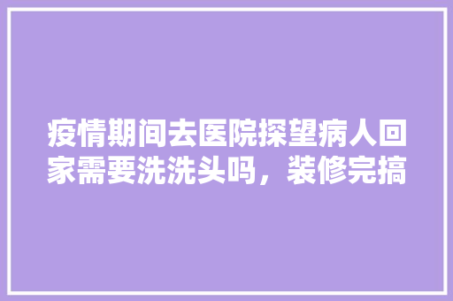疫情期间去医院探望病人回家需要洗洗头吗，装修完搞卫生要准备什么东西。 疫情期间去医院探望病人回家需要洗洗头吗，装修完搞卫生要准备什么东西。 装修知识