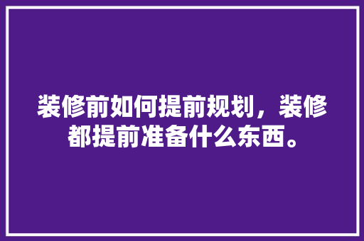 装修前如何提前规划，装修都提前准备什么东西。 装修前如何提前规划，装修都提前准备什么东西。 家居设计
