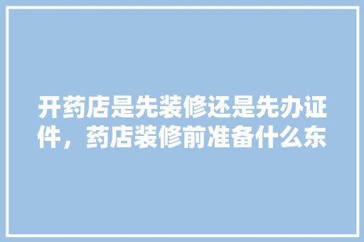 开药店是先装修还是先办证件，药店装修前准备什么东西呢。 开药店是先装修还是先办证件，药店装修前准备什么东西呢。 买房须知