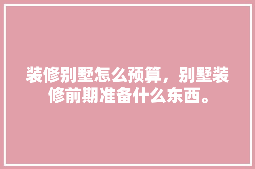 装修别墅怎么预算，别墅装修前期准备什么东西。 装修别墅怎么预算，别墅装修前期准备什么东西。 装修知识