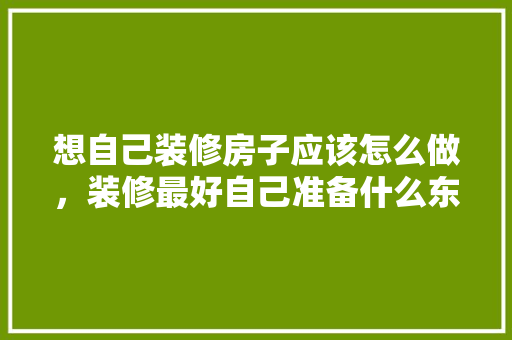 想自己装修房子应该怎么做，装修最好自己准备什么东西。 想自己装修房子应该怎么做，装修最好自己准备什么东西。 买房须知