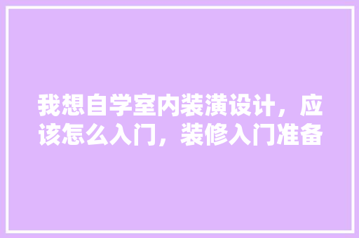 我想自学室内装潢设计，应该怎么入门，装修入门准备什么好呢图片。 我想自学室内装潢设计，应该怎么入门，装修入门准备什么好呢图片。 买房须知