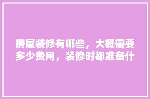 房屋装修有哪些，大概需要多少费用，装修时都准备什么东西呢。 房屋装修有哪些，大概需要多少费用，装修时都准备什么东西呢。 装修知识