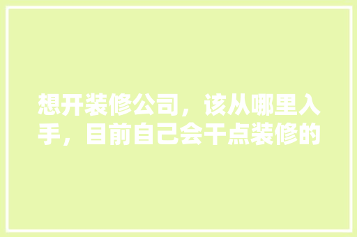 想开装修公司，该从哪里入手，目前自己会干点装修的活，开装修公司准备些什么东西。 想开装修公司，该从哪里入手，目前自己会干点装修的活，开装修公司准备些什么东西。 装修知识