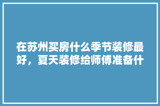 在苏州买房什么季节装修最好，夏天装修给师傅准备什么。 在苏州买房什么季节装修最好，夏天装修给师傅准备什么。 买房须知