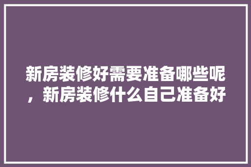 新房装修好需要准备哪些呢，新房装修什么自己准备好。 新房装修好需要准备哪些呢，新房装修什么自己准备好。 买房须知