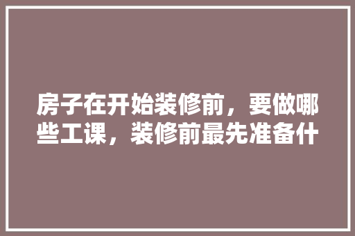 房子在开始装修前，要做哪些工课，装修前最先准备什么东西呢。 房子在开始装修前，要做哪些工课，装修前最先准备什么东西呢。 买房须知