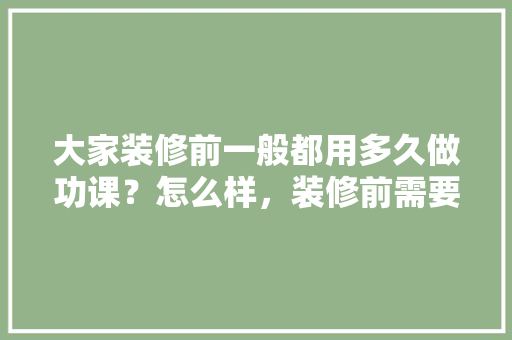 大家装修前一般都用多久做功课？怎么样，装修前需要准备什么功课材料。 大家装修前一般都用多久做功课？怎么样，装修前需要准备什么功课材料。 家居设计