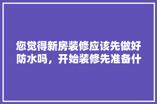 您觉得新房装修应该先做好防水吗，开始装修先准备什么好看的东西。 您觉得新房装修应该先做好防水吗，开始装修先准备什么好看的东西。 家居设计