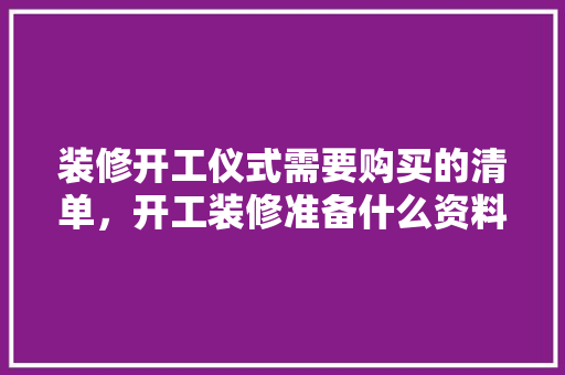 装修开工仪式需要购买的清单，开工装修准备什么资料好。 装修开工仪式需要购买的清单，开工装修准备什么资料好。 买房须知