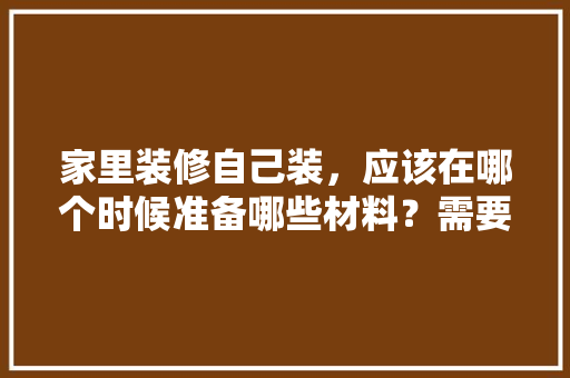 家里装修自己装，应该在哪个时候准备哪些材料？需要几个月时间，业主装修需要做什么准备工作。 家里装修自己装，应该在哪个时候准备哪些材料？需要几个月时间，业主装修需要做什么准备工作。 买房须知