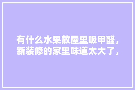 有什么水果放屋里吸甲醛，新装修的家里味道太大了，装修前准备的水果有什么讲究。 有什么水果放屋里吸甲醛，新装修的家里味道太大了，装修前准备的水果有什么讲究。 买房须知