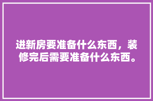 进新房要准备什么东西，装修完后需要准备什么东西。 进新房要准备什么东西，装修完后需要准备什么东西。 买房须知