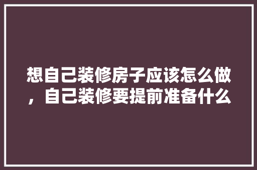 想自己装修房子应该怎么做，自己装修要提前准备什么东西。 想自己装修房子应该怎么做，自己装修要提前准备什么东西。 买房须知