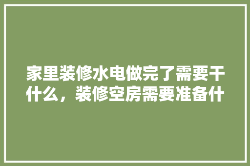 家里装修水电做完了需要干什么，装修空房需要准备什么东西。 家里装修水电做完了需要干什么，装修空房需要准备什么东西。 买房须知