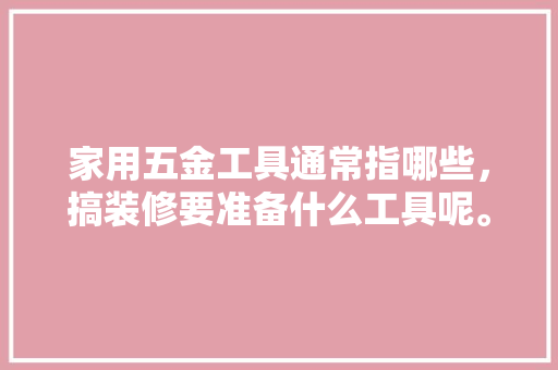 家用五金工具通常指哪些，搞装修要准备什么工具呢。 家用五金工具通常指哪些，搞装修要准备什么工具呢。 买房须知