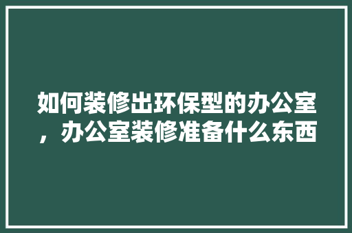 如何装修出环保型的办公室，办公室装修准备什么东西好。 如何装修出环保型的办公室，办公室装修准备什么东西好。 买房须知