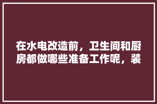 在水电改造前，卫生间和厨房都做哪些准备工作呢，装修厨房应该准备什么东西。 在水电改造前，卫生间和厨房都做哪些准备工作呢，装修厨房应该准备什么东西。 家居装饰