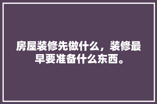 房屋装修先做什么，装修最早要准备什么东西。 房屋装修先做什么，装修最早要准备什么东西。 家居装饰