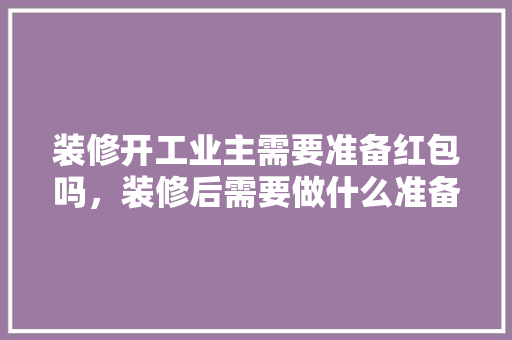 装修开工业主需要准备红包吗，装修后需要做什么准备工作。 装修开工业主需要准备红包吗，装修后需要做什么准备工作。 装修知识