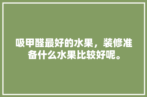 吸甲醛最好的水果，装修准备什么水果比较好呢。 吸甲醛最好的水果，装修准备什么水果比较好呢。 买房须知