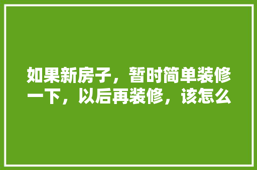 如果新房子，暂时简单装修一下，以后再装修，该怎么装修呢，二次工程装修要准备什么材料。 如果新房子，暂时简单装修一下，以后再装修，该怎么装修呢，二次工程装修要准备什么材料。 家居装饰