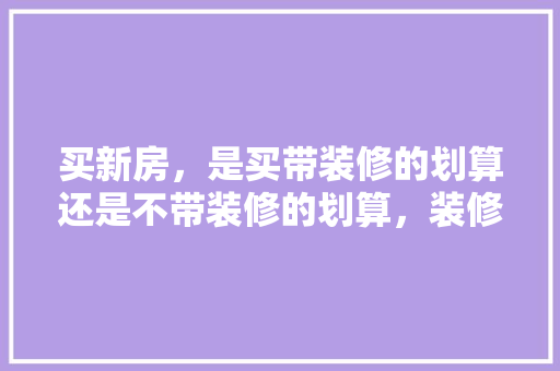 买新房，是买带装修的划算还是不带装修的划算，装修房子该准备的是什么物品。 买新房，是买带装修的划算还是不带装修的划算，装修房子该准备的是什么物品。 装修知识
