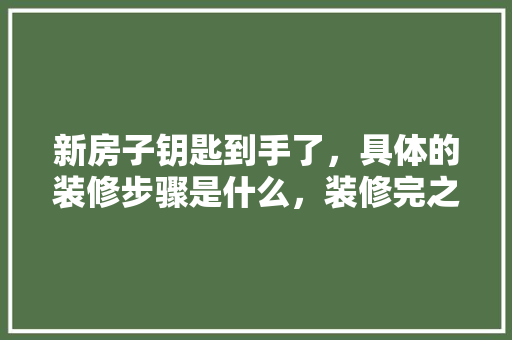 新房子钥匙到手了，具体的装修步骤是什么，装修完之后该做什么准备工作。 新房子钥匙到手了，具体的装修步骤是什么，装修完之后该做什么准备工作。 买房须知
