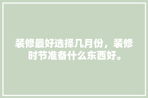 装修最好选择几月份，装修时节准备什么东西好。 装修最好选择几月份，装修时节准备什么东西好。 二手房