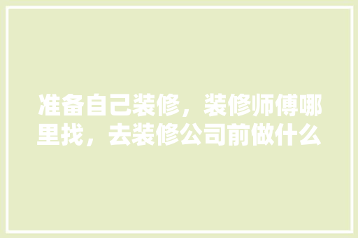 准备自己装修，装修师傅哪里找，去装修公司前做什么准备工作。 准备自己装修，装修师傅哪里找，去装修公司前做什么准备工作。 买房须知