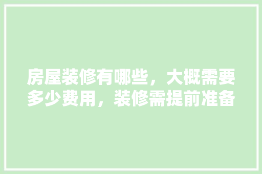房屋装修有哪些，大概需要多少费用，装修需提前准备什么材料呢。 房屋装修有哪些，大概需要多少费用，装修需提前准备什么材料呢。 买房须知