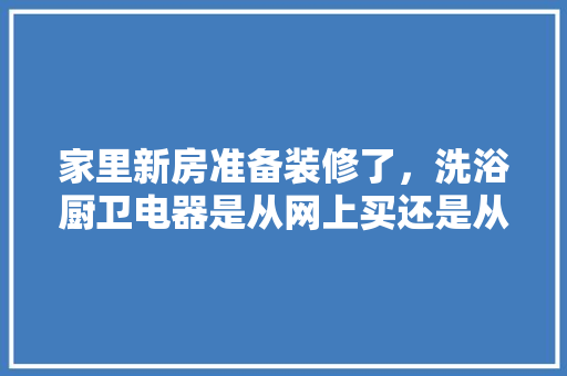 家里新房准备装修了，洗浴厨卫电器是从网上买还是从当地买，装修卫浴准备什么东西好。 家里新房准备装修了，洗浴厨卫电器是从网上买还是从当地买，装修卫浴准备什么东西好。 家居装饰