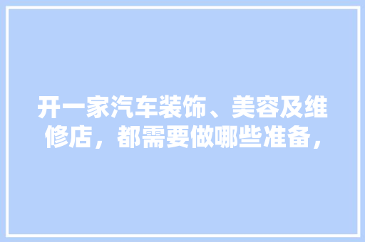 开一家汽车装饰、美容及维修店，都需要做哪些准备，新店装修好要做什么准备工作。 开一家汽车装饰、美容及维修店，都需要做哪些准备，新店装修好要做什么准备工作。 二手房