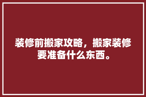 装修前搬家攻略，搬家装修要准备什么东西。 装修前搬家攻略，搬家装修要准备什么东西。 买房须知