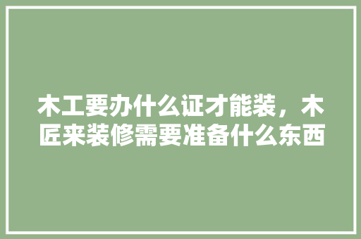 木工要办什么证才能装，木匠来装修需要准备什么东西。 木工要办什么证才能装，木匠来装修需要准备什么东西。 家居设计